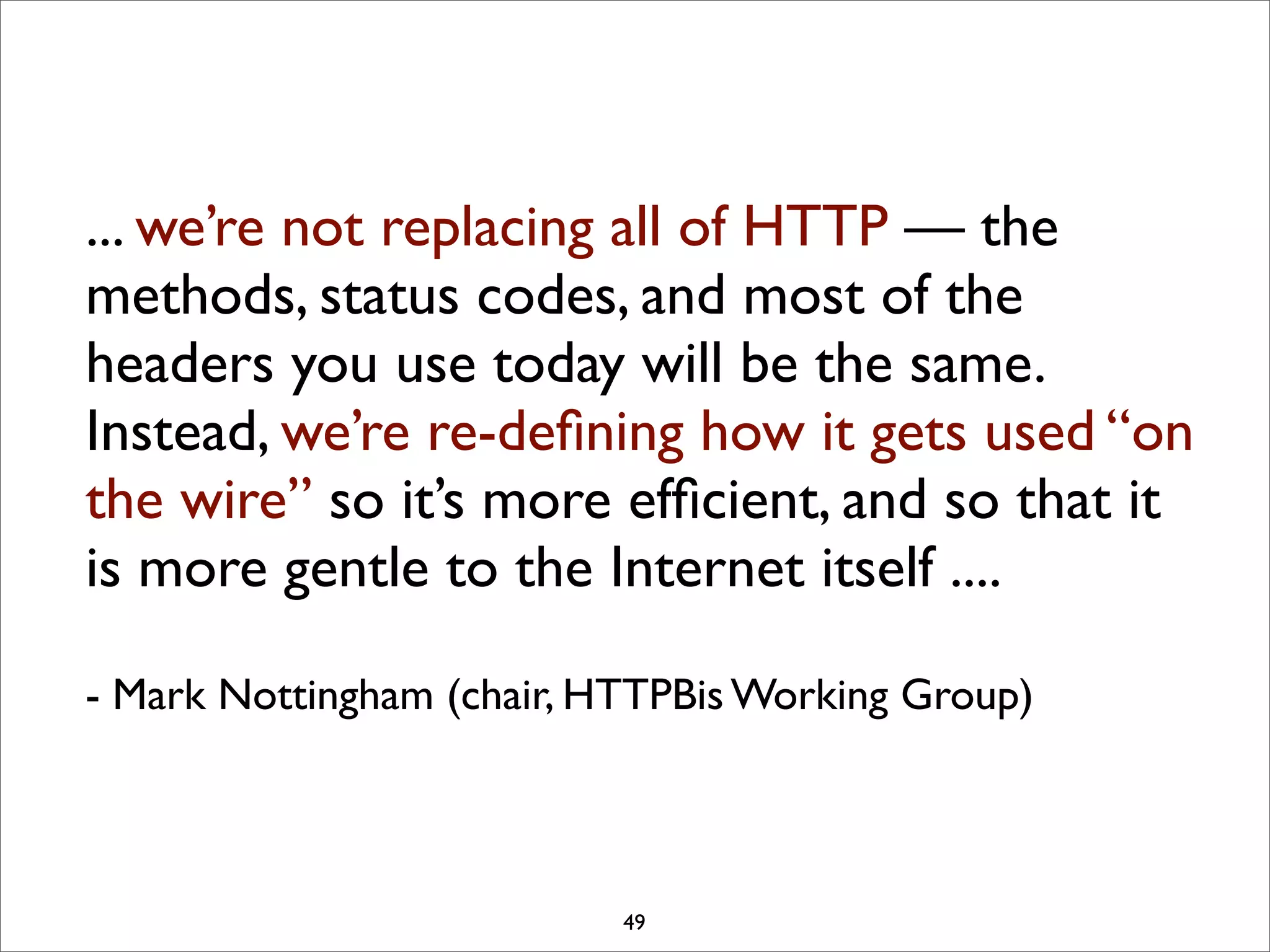 ... we’re not replacing all of HTTP — the
methods, status codes, and most of the
headers you use today will be the same.
Instead, we’re re-deﬁning how it gets used “on
the wire” so it’s more efﬁcient, and so that it
is more gentle to the Internet itself ....

- Mark Nottingham (chair, HTTPBis Working Group)



                           49
 
