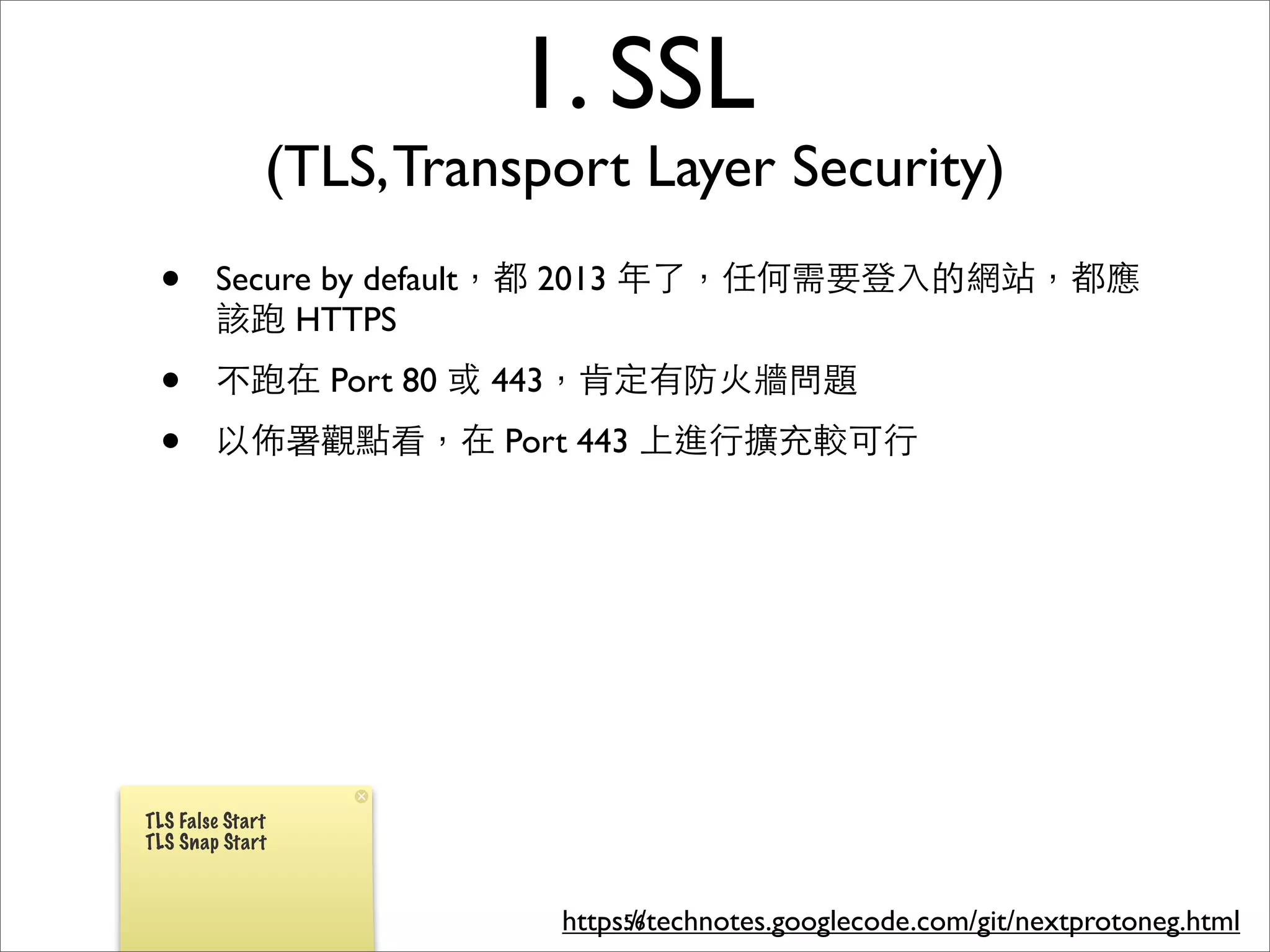 1. SSL
              (TLS, Transport Layer Security)
 •      Secure by default，都 2013 年了，任何需要登⼊入的網站，都應
        該跑 HTTPS
 •      不跑在 Port 80 或 443，肯定有防⽕火牆問題
 •      以佈署觀點看，在 Port 443 上進⾏行擴充較可⾏行




TLS False Start
TLS Snap Start



                          https://technotes.googlecode.com/git/nextprotoneg.html
                               56
 