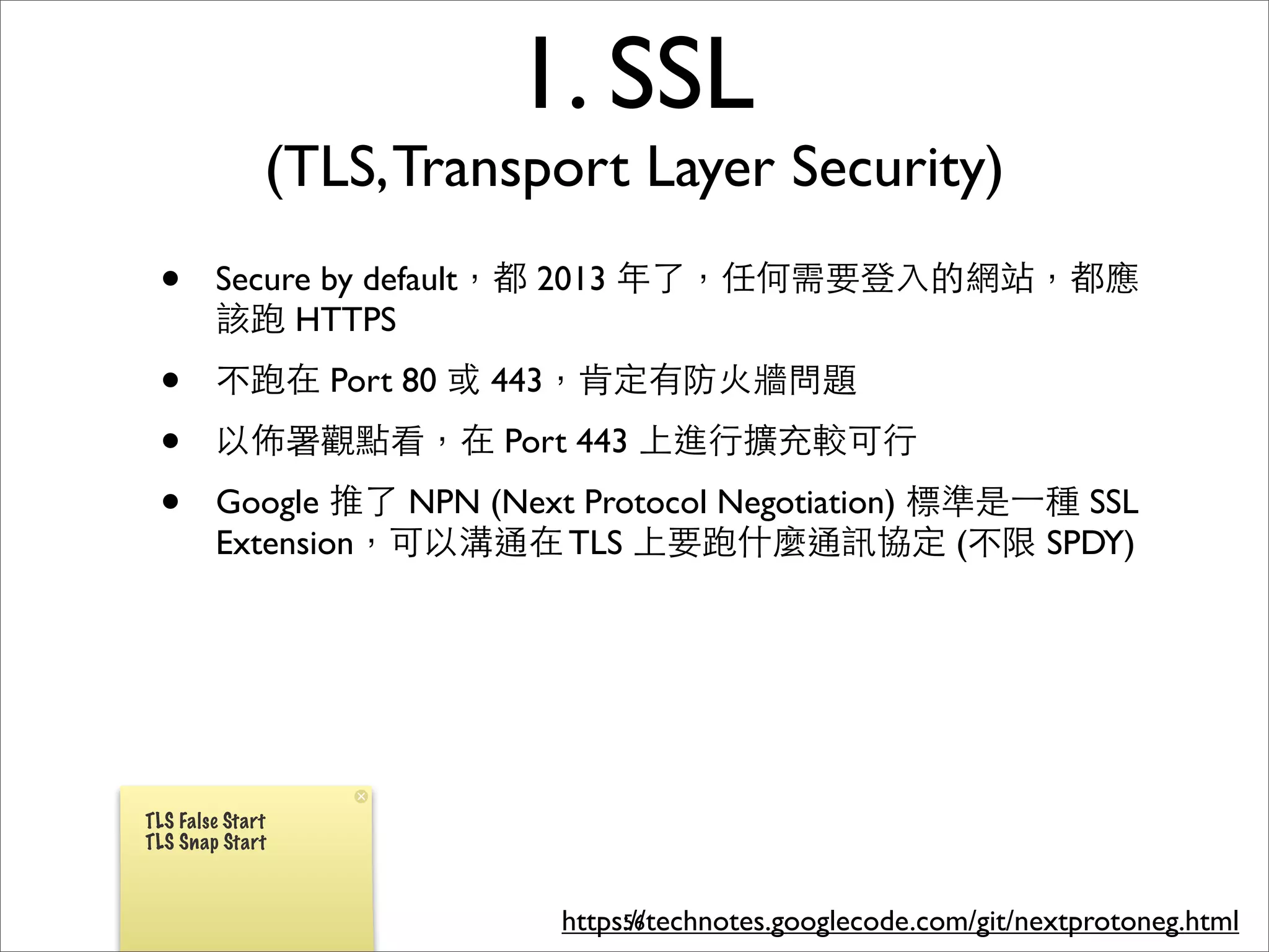 1. SSL
              (TLS, Transport Layer Security)
 •      Secure by default，都 2013 年了，任何需要登⼊入的網站，都應
        該跑 HTTPS
 •      不跑在 Port 80 或 443，肯定有防⽕火牆問題
 •      以佈署觀點看，在 Port 443 上進⾏行擴充較可⾏行
 •      Google 推了 NPN (Next Protocol Negotiation) 標準是⼀一種 SSL
        Extension，可以溝通在 TLS 上要跑什麼通訊協定 (不限 SPDY)




TLS False Start
TLS Snap Start



                           https://technotes.googlecode.com/git/nextprotoneg.html
                                56
 