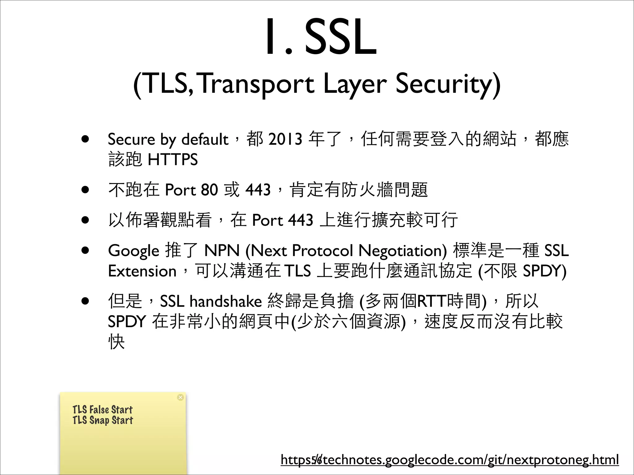 1. SSL
              (TLS, Transport Layer Security)
 •      Secure by default，都 2013 年了，任何需要登⼊入的網站，都應
        該跑 HTTPS
 •      不跑在 Port 80 或 443，肯定有防⽕火牆問題
 •      以佈署觀點看，在 Port 443 上進⾏行擴充較可⾏行
 •      Google 推了 NPN (Next Protocol Negotiation) 標準是⼀一種 SSL
        Extension，可以溝通在 TLS 上要跑什麼通訊協定 (不限 SPDY)
 •      但是，SSL handshake 終歸是負擔 (多兩個RTT時間)，所以
        SPDY 在⾮非常⼩小的網⾴頁中(少於六個資源)，速度反⽽而沒有⽐比較
        快


TLS False Start
TLS Snap Start



                           https://technotes.googlecode.com/git/nextprotoneg.html
                                56
 