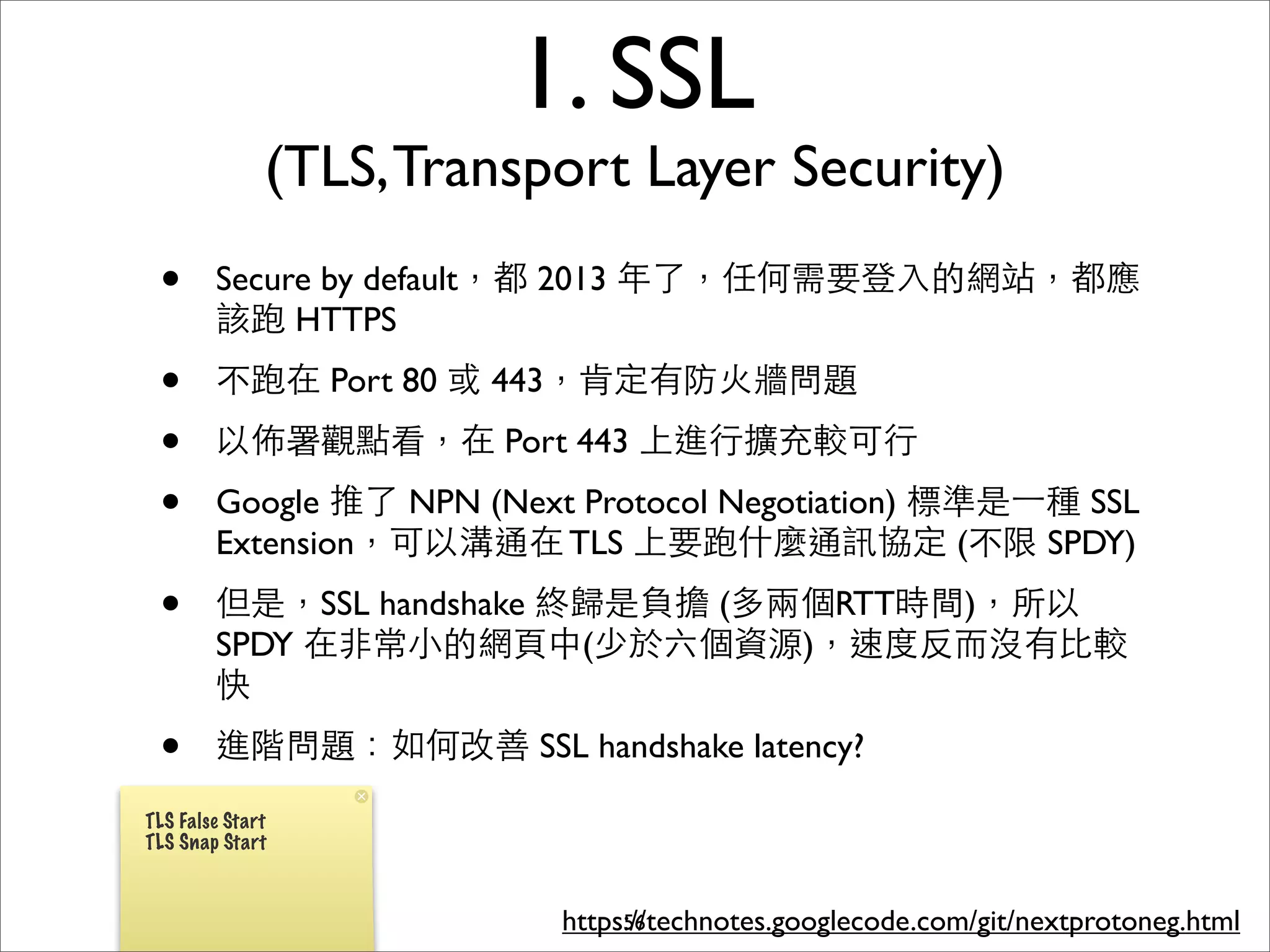 1. SSL
              (TLS, Transport Layer Security)
 •      Secure by default，都 2013 年了，任何需要登⼊入的網站，都應
        該跑 HTTPS
 •      不跑在 Port 80 或 443，肯定有防⽕火牆問題
 •      以佈署觀點看，在 Port 443 上進⾏行擴充較可⾏行
 •      Google 推了 NPN (Next Protocol Negotiation) 標準是⼀一種 SSL
        Extension，可以溝通在 TLS 上要跑什麼通訊協定 (不限 SPDY)
 •      但是，SSL handshake 終歸是負擔 (多兩個RTT時間)，所以
        SPDY 在⾮非常⼩小的網⾴頁中(少於六個資源)，速度反⽽而沒有⽐比較
        快
 •      進階問題：如何改善 SSL handshake latency?

TLS False Start
TLS Snap Start



                           https://technotes.googlecode.com/git/nextprotoneg.html
                                56
 