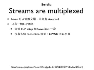 Beneﬁt:

    Streams are multiplexed
•   frame 可以混雜交錯，因為有 stream-id

•   只有⼀一個TCP通道
    •   只需 TCP setup 和 Slow-Start ⼀一次

    •   沒有多個 connection 競爭，CWND 可以更⾼高




    https://groups.google.com/forum/#!msg/spdy-dev/XRkL7FlIOW4/PwSkwKY7ra4J
                                         71
 