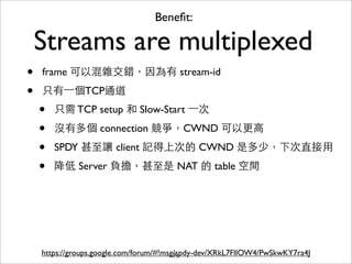 Beneﬁt:

    Streams are multiplexed
•   frame 可以混雜交錯，因為有 stream-id

•   只有⼀一個TCP通道
    •   只需 TCP setup 和 Slow-Start ⼀一次

    •   沒有多個 connection 競爭，CWND 可以更⾼高

    •   SPDY 甚⾄至讓 client 記得上次的 CWND 是多少，下次直接⽤用

    •   降低 Server 負擔，甚⾄至是 NAT 的 table 空間




    https://groups.google.com/forum/#!msg/spdy-dev/XRkL7FlIOW4/PwSkwKY7ra4J
                                         71
 