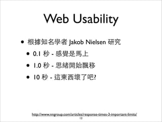 Web Usability
• 根據知名學者 Jakob Nielsen 研究
 • 0.1 秒 - 感覺是⾺馬上
 • 1.0 秒 - 思緒開始飄移
 • 10 秒 - 這東⻄西壞了吧?


  http://www.nngroup.com/articles/response-times-3-important-limits/
                               13
 