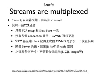 Beneﬁt:

    Streams are multiplexed
•   frame 可以混雜交錯，因為有 stream-id

•   只有⼀一個TCP通道
    •   只需 TCP setup 和 Slow-Start ⼀一次

    •   沒有多個 connection 競爭，CWND 可以更⾼高

    •   SPDY 甚⾄至讓 client 記得上次的 CWND 是多少，下次直接⽤用

    •   降低 Server 負擔，甚⾄至是 NAT 的 table 空間
    •   ⼩小檔案多也不怕，不需要合併起來(JS, CSS, Images等)




    https://groups.google.com/forum/#!msg/spdy-dev/XRkL7FlIOW4/PwSkwKY7ra4J
                                         71
 