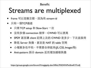 Beneﬁt:

    Streams are multiplexed
•   frame 可以混雜交錯，因為有 stream-id

•   只有⼀一個TCP通道
    •   只需 TCP setup 和 Slow-Start ⼀一次

    •   沒有多個 connection 競爭，CWND 可以更⾼高

    •   SPDY 甚⾄至讓 client 記得上次的 CWND 是多少，下次直接⽤用

    •   降低 Server 負擔，甚⾄至是 NAT 的 table 空間
    •   ⼩小檔案多也不怕，不需要合併起來(JS, CSS, Images等)

    •   Anti-pattern: 拆分 domain 反⽽而增加連線負擔



    https://groups.google.com/forum/#!msg/spdy-dev/XRkL7FlIOW4/PwSkwKY7ra4J
                                         71
 