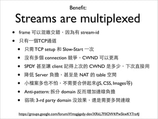 Beneﬁt:

    Streams are multiplexed
•   frame 可以混雜交錯，因為有 stream-id

•   只有⼀一個TCP通道
    •   只需 TCP setup 和 Slow-Start ⼀一次

    •   沒有多個 connection 競爭，CWND 可以更⾼高

    •   SPDY 甚⾄至讓 client 記得上次的 CWND 是多少，下次直接⽤用

    •   降低 Server 負擔，甚⾄至是 NAT 的 table 空間
    •   ⼩小檔案多也不怕，不需要合併起來(JS, CSS, Images等)

    •   Anti-pattern: 拆分 domain 反⽽而增加連線負擔

    •   弱項: 3-rd party domain 沒效果，還是需要多開連線

    https://groups.google.com/forum/#!msg/spdy-dev/XRkL7FlIOW4/PwSkwKY7ra4J
                                         71
 