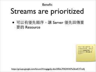 Beneﬁt:

Streams are prioritized
• 可以有優先順序，讓 Server 優先回傳重
    要的 Resource




https://groups.google.com/forum/#!msg/spdy-dev/XRkL7FlIOW4/PwSkwKY7ra4J
                                     72
 