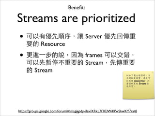 Beneﬁt:

Streams are prioritized
• 可以有優先順序，讓 Server 優先回傳重
    要的 Resource

• 更進⼀一步的說，因為 frames 可以交錯，
    可以先暫停不重要的 Stream，先傳重要
    的 Stream




https://groups.google.com/forum/#!msg/spdy-dev/XRkL7FlIOW4/PwSkwKY7ra4J
                                     72
 