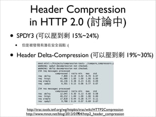 Header Compression
        in HTTP 2.0 (討論中)
• SPDY3 (可以壓到剩 15%~24%)
 •   但是被發現有潛在安全弱點 :(


• Header Delta-Compression (可以壓到剩 19%~30%)



      http://trac.tools.ietf.org/wg/httpbis/trac/wiki/HTTP2Compression
      http://www.mnot.net/blog/2013/01/04/http2_header_compression
                                          76
 