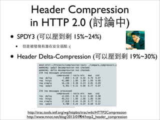 Header Compression
        in HTTP 2.0 (討論中)
• SPDY3 (可以壓到剩 15%~24%)
 •   但是被發現有潛在安全弱點 :(


• Header Delta-Compression (可以壓到剩 19%~30%)



      http://trac.tools.ietf.org/wg/httpbis/trac/wiki/HTTP2Compression
      http://www.mnot.net/blog/2013/01/04/http2_header_compression
                                          76
 