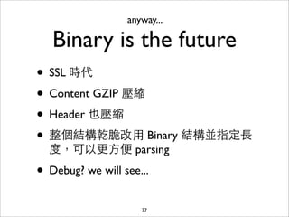 anyway...

   Binary is the future
• SSL 時代
• Content GZIP 壓縮
• Header 也壓縮
• 整個結構乾脆改⽤用 Binary 結構並指定⻑⾧長
  度，可以更⽅方便 parsing

• Debug? we will see...
                     77
 