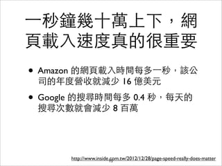 ⼀一秒鐘幾⼗十萬上下，網
⾴頁載⼊入速度真的很重要
• Amazon 的網⾴頁載⼊入時間每多⼀一秒，該公
 司的年度營收就減少 16 億美元

• Google 的搜尋時間每多 0.4 秒，每天的
 搜尋次數就會減少 8 百萬




      http://www.inside.com.tw/2012/12/28/page-speed-really-does-matter
                        15
 