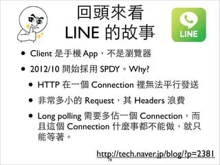 回頭來看
         LINE 的故事
• Client 是⼿手機 App，不是瀏覽器
• 2012/10 開始採⽤用 SPDY。Why?
 • HTTP 在⼀一個 Connection 裡無法平⾏行發送
 • ⾮非常多⼩小的 Request，其 Headers 浪費
 • Long polling 需要多佔⼀一個 Connection，⽽而
   且這個 Connection 什麼事都不能做，就只
   能等著。
               http://tech.naver.jp/blog/?p=2381
                  78
 