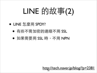 LINE 的故事(2)
• LINE 怎麼⽤用 SPDY?
 • 有些不需加密的連線不⽤用 SSL
 • 如果需要⽤用 SSL 時，不⽤用 NPN



            http://tech.naver.jp/blog/?p=2381
               79
 
