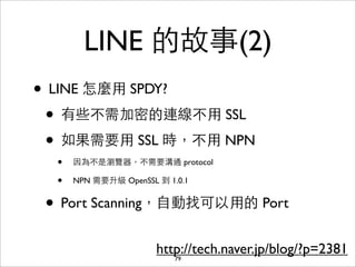 LINE 的故事(2)
• LINE 怎麼⽤用 SPDY?
 • 有些不需加密的連線不⽤用 SSL
 • 如果需要⽤用 SSL 時，不⽤用 NPN
  •   因為不是瀏覽器，不需要溝通 protocol

  •   NPN 需要升級 OpenSSL 到 1.0.1


 • Port Scanning，⾃自動找可以⽤用的 Port
                       http://tech.naver.jp/blog/?p=2381
                          79
 