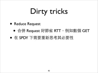 Dirty tricks
• Reduce Request
 • 合併 Request 好節省 RTT，例如數個 GET
• 在 SPDY 下需要重新思考其必要性



              82
 