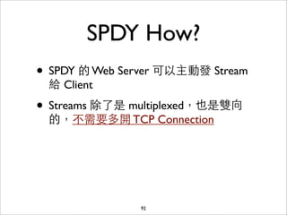 SPDY How?
• SPDY 的 Web Server 可以主動發 Stream
 給 Client

• Streams 除了是 multiplexed，也是雙向
 的，不需要多開 TCP Connection




               92
 
