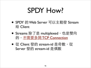 SPDY How?
• SPDY 的 Web Server 可以主動發 Stream
 給 Client

• Streams 除了是 multiplexed，也是雙向
 的，不需要多開 TCP Connection

• 從 Client 發的 stream-id 是奇數，從
 Server 發的 stream-id 是偶數



               92
 