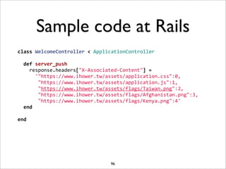 Sample code at Rails
class	
  WelcomeController	
  <	
  ApplicationController
	
  
	
  	
  def	
  server_push
	
  	
  	
  	
  response.headers["X-­‐Associated-­‐Content"]	
  =	
  
	
  	
  	
  	
  	
  	
  '"https://www.ihower.tw/assets/application.css":0,
	
  	
  	
  	
  	
  	
  	
  "https://www.ihower.tw/assets/application.js":1,
	
  	
  	
  	
  	
  	
  	
  "https://www.ihower.tw/assets/flags/Taiwan.png":2,
	
  	
  	
  	
  	
  	
  	
  "https://www.ihower.tw/assets/flags/Afghanistan.png":3,
	
  	
  	
  	
  	
  	
  	
  "https://www.ihower.tw/assets/flags/Kenya.png":4'
	
  	
  end
	
  
end




                                          96
 