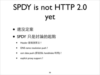 SPDY is not HTTP 2.0
         yet
• 還沒定案
• SPDY 只是討論的起點
 •   Header 壓縮演算法 ?

 •   DNS name resolution push ?

 •   cert data push (節省SSL handshake 時間) ?

 •   explicit proxy support ?




                                  99
 