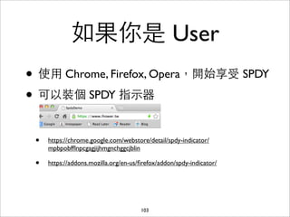 如果你是 User
• 使⽤用 Chrome, Firefox, Opera，開始享受 SPDY
• 可以裝個 SPDY 指⽰示器

 •   https://chrome.google.com/webstore/detail/spdy-indicator/
     mpbpobfﬂnpcgagjijhmgnchggcjblin

 •   https://addons.mozilla.org/en-us/ﬁrefox/addon/spdy-indicator/




                                      103
 