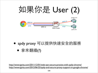如果你是 User (2)



    • spdy proxy 可以提供快速安全的服務
     • 拿來翻牆(?)
http://www.igvita.com/2011/12/01/web-vpn-secure-proxies-with-spdy-chrome/
http://www.igvita.com/2012/06/25/spdy-and-secure-proxy-support-in-google-chrome/
                                       104
 