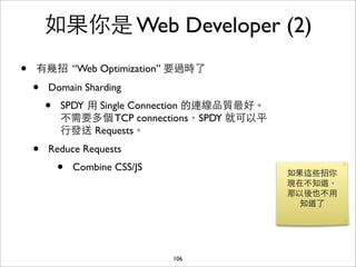 如果你是 Web Developer (2)
•   有幾招 “Web Optimization” 要過時了

    •   Domain Sharding
        •   SPDY ⽤用 Single Connection 的連線品質最好。
            不需要多個 TCP connections，SPDY 就可以平
            ⾏行發送 Requests。
    •   Reduce Requests
            •   Combine CSS/JS
                                                 如果這些招你
                                                 現在不知道，
                                                 那以後也不⽤用
                                                   知道了




                                 106
 