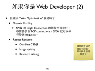 如果你是 Web Developer (2)
•   有幾招 “Web Optimization” 要過時了

    •   Domain Sharding
        •   SPDY ⽤用 Single Connection 的連線品質最好。
            不需要多個 TCP connections，SPDY 就可以平
            ⾏行發送 Requests。
    •   Reduce Requests
            •   Combine CSS/JS
                                                 如果這些招你
            •   Image spriting                   現在不知道，
                                                 那以後也不⽤用
            •   Resource inlining                  知道了




                                    106
 