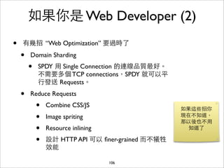 如果你是 Web Developer (2)
•   有幾招 “Web Optimization” 要過時了

    •   Domain Sharding
        •   SPDY ⽤用 Single Connection 的連線品質最好。
            不需要多個 TCP connections，SPDY 就可以平
            ⾏行發送 Requests。
    •   Reduce Requests
            •   Combine CSS/JS
                                                    如果這些招你
            •   Image spriting                      現在不知道，
                                                    那以後也不⽤用
            •   Resource inlining                     知道了

            •   設計 HTTP API 可以 ﬁner-grained ⽽而不犧牲
                效能

                                    106
 