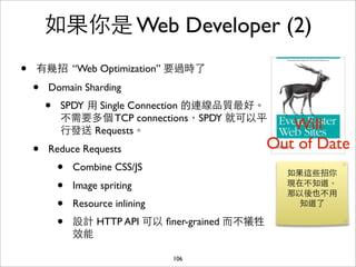 如果你是 Web Developer (2)
•   有幾招 “Web Optimization” 要過時了

    •   Domain Sharding
        •   SPDY ⽤用 Single Connection 的連線品質最好。
            不需要多個 TCP connections，SPDY 就可以平
            ⾏行發送 Requests。                             Will
    •   Reduce Requests                             Out of Date
            •   Combine CSS/JS
                                                      如果這些招你
            •   Image spriting                        現在不知道，
                                                      那以後也不⽤用
            •   Resource inlining                       知道了

            •   設計 HTTP API 可以 ﬁner-grained ⽽而不犧牲
                效能

                                    106
 