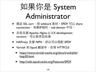 如果你是 System
         Administrator
•   搞定 SSL cert，⽤用 wildcard 更好。SPDY 可以 share
    connection，如果IP相同，sub-domain 不同。

•   ⺫⽬目前⽀支援 Apache, Nginx (1.3.X development
    version)，可以裝來玩玩看

•   HAProxy ⽀支援 NPN，所以可以搭配 SPDY

•   Varnish 和 Squid 觀望中，在等 HTTP/2.0
    •   https://www.varnish-cache.org/docs/trunk/phk/
        http20.html
    •   http://wiki.squid-cache.org/Features/SPDY

                             108
 