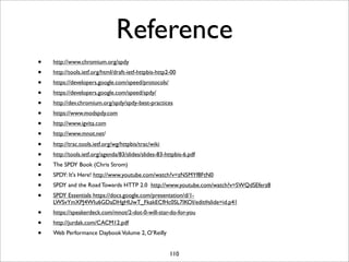 Reference
•   http://www.chromium.org/spdy
•   http://tools.ietf.org/html/draft-ietf-httpbis-http2-00
•   https://developers.google.com/speed/protocols/
•   https://developers.google.com/speed/spdy/
•   http://dev.chromium.org/spdy/spdy-best-practices
•   https://www.modspdy.com
•   http://www.igvita.com
•   http://www.mnot.net/

•   http://trac.tools.ietf.org/wg/httpbis/trac/wiki
•   http://tools.ietf.org/agenda/83/slides/slides-83-httpbis-6.pdf
•   The SPDY Book (Chris Strom)
•   SPDY: It's Here! http://www.youtube.com/watch?v=zN5MYf8FtN0
•   SPDY and the Road Towards HTTP 2.0 http://www.youtube.com/watch?v=SWQdSEferz8
•   SPDY Essentials https://docs.google.com/presentation/d/1-
    LWSvYmXPJ4WIu6GDaDHgHUwT_FkakECfHc0SL7IKOI/edit#slide=id.p41
•   https://speakerdeck.com/mnot/2-dot-0-will-star-do-for-you
•   http://jurdak.com/CACM12.pdf
•   Web Performance Daybook Volume 2, O’Reilly


                                                       110
 