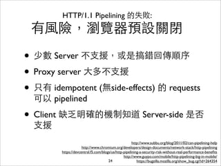 HTTP/1.1 Pipelining 的失敗:
 有⾵風險，瀏覽器預設關閉

• 少數 Server 不⽀支援，或是搞錯回傳順序
• Proxy server ⼤大多不⽀支援
• 只有 idempotent (無side-effects) 的 requests
  可以 pipelined

• Client 缺乏明確的機制知道 Server-side 是否
  ⽀支援
                                                       http://www.subbu.org/blog/2011/02/can-pipelining-help
                      http://www.chromium.org/developers/design-documents/network-stack/http-pipelining
         https://devcentral.f5.com/blogs/us/http-pipelining-a-security-risk-without-real-performance-beneﬁts
                                                 http://www.guypo.com/mobile/http-pipelining-big-in-mobile/
                                       24                 https://bugzilla.mozilla.org/show_bug.cgi?id=264354
 