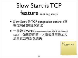 Slow Start is TCP
      feature (not bug, sorry)
• Slow Start 是 TCP congestion control (壅
  塞控制)的關鍵演算法

• ⼀一開始 CWND      為 2 (最近Linux改
                 (congestion window)

  為10)了，如果沒問題，才指數乘兩倍加⼤大

  流量直到有封包遺失




                    30
 