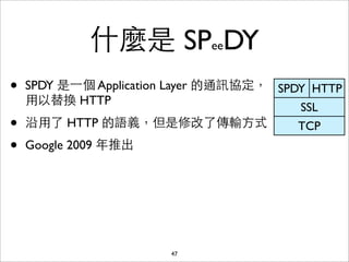 什麼是 SPeeDY
•   SPDY 是⼀一個 Application Layer 的通訊協定， SPDY HTTP
    ⽤用以替換 HTTP
                                          SSL
•   沿⽤用了 HTTP 的語義，但是修改了傳輸⽅方式              TCP
•   Google 2009 年推出




                        47
 