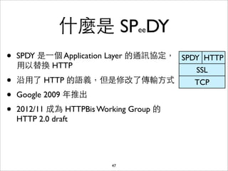 什麼是 SPeeDY
•   SPDY 是⼀一個 Application Layer 的通訊協定， SPDY HTTP
    ⽤用以替換 HTTP
                                          SSL
•   沿⽤用了 HTTP 的語義，但是修改了傳輸⽅方式              TCP
•   Google 2009 年推出
•   2012/11 成為 HTTPBis Working Group 的
    HTTP 2.0 draft




                          47
 