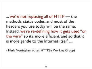 ... we’re not replacing all of HTTP — the
methods, status codes, and most of the
headers you use today will be the same.
Instead, we’re re-deﬁning how it gets used “on
the wire” so it’s more efﬁcient, and so that it
is more gentle to the Internet itself ....

- Mark Nottingham (chair, HTTPBis Working Group)



                           49
 