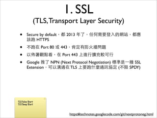 1. SSL
              (TLS, Transport Layer Security)
 •      Secure by default，都 2013 年了，任何需要登⼊入的網站，都應
        該跑 HTTPS
 •      不跑在 Port 80 或 443，肯定有防⽕火牆問題
 •      以佈署觀點看，在 Port 443 上進⾏行擴充較可⾏行
 •      Google 推了 NPN (Next Protocol Negotiation) 標準是⼀一種 SSL
        Extension，可以溝通在 TLS 上要跑什麼通訊協定 (不限 SPDY)




TLS False Start
TLS Snap Start



                           https://technotes.googlecode.com/git/nextprotoneg.html
                                56
 