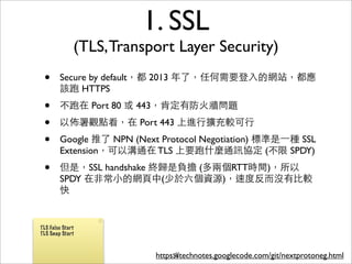 1. SSL
              (TLS, Transport Layer Security)
 •      Secure by default，都 2013 年了，任何需要登⼊入的網站，都應
        該跑 HTTPS
 •      不跑在 Port 80 或 443，肯定有防⽕火牆問題
 •      以佈署觀點看，在 Port 443 上進⾏行擴充較可⾏行
 •      Google 推了 NPN (Next Protocol Negotiation) 標準是⼀一種 SSL
        Extension，可以溝通在 TLS 上要跑什麼通訊協定 (不限 SPDY)
 •      但是，SSL handshake 終歸是負擔 (多兩個RTT時間)，所以
        SPDY 在⾮非常⼩小的網⾴頁中(少於六個資源)，速度反⽽而沒有⽐比較
        快


TLS False Start
TLS Snap Start



                           https://technotes.googlecode.com/git/nextprotoneg.html
                                56
 