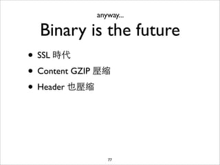 anyway...

  Binary is the future
• SSL 時代
• Content GZIP 壓縮
• Header 也壓縮



                 77
 