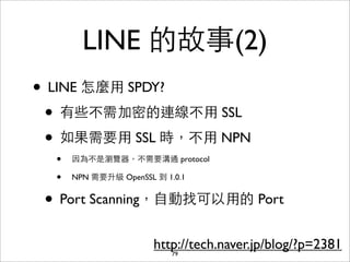 LINE 的故事(2)
• LINE 怎麼⽤用 SPDY?
 • 有些不需加密的連線不⽤用 SSL
 • 如果需要⽤用 SSL 時，不⽤用 NPN
  •   因為不是瀏覽器，不需要溝通 protocol

  •   NPN 需要升級 Ope...