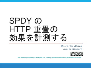 SPDY の
HTTP 重畳の
効果を計測する
Murachi Akira
aka hebikuzure
This material provided by CC BY-NC-ND 4.0. See http://creativecommons.org/licenses/by-nc-nd/4.0/
 
