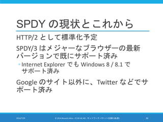 SPDY の現状とこれから
HTTP/2 として標準化予定
SPDY/3 はメジャーなブラウザーの最新
バージョンで既にサポート済み
◦ Internet Explorer でも Windows 8 / 8.1 で
サポート済み
Google ...