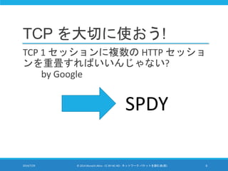 TCP を大切に使おう!
TCP 1 セッションに複数の HTTP セッショ
ンを重畳すればいいんじゃない?
by Google
2014/7/29 © 2014 Murachi Akira - CC BY-NC-ND - ネットワーク パケットを読む会(仮) 6
SPDY
 