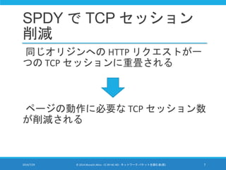 SPDY で TCP セッション
削減
同じオリジンへの HTTP リクエストが一
つの TCP セッションに重畳される
ページの動作に必要な TCP セッション数
が削減される
2014/7/29 © 2014 Murachi Akira -...