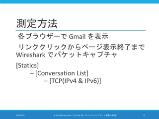 測定方法
各ブラウザーで Gmail を表示
リンククリックからページ表示終了まで
Wireshark でパケットキャプチャ
[Statics]
– [Conversation List]
– [TCP(IPv4 & IPv6)]
2014/7/29 © 2014 Murachi Akira - CC BY-NC-ND - ネットワーク パケットを読む会(仮) 9
 