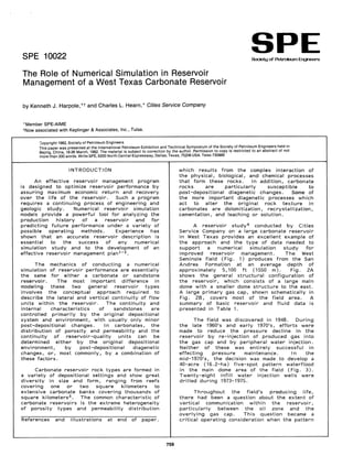SPE 10022
SPE
Society of Petroleum Engineers
The Role of Numerical Simulation in Reservoir
Management of a West Texas Carbonate Reservoir
by Kenneth J. Harpole, *t and Charles L. Hearn,* Cities Service Company
"Member SPE-AIME
tNow associated with Keplinger & Associates, Inc., Tulsa.
';;opyright 1982, Society of Petroleum Engineers
This paper was presented at the International Petroleum Exhibition and Technical Symposi~m.of the Soci~ty of p~troleum Engineers held in
Bejing, China, 18·26 March, 1982. The material is subject to correction by the author. Permission to copy IS restricted to an abstract of not
more than 300 words. Write SPE, 6200 North Central Expressway, Dallas, Texas, 75206 USA. Telex 730989
INTRODUCTION
An effective reservoir management program
is designed to optimize reservoir performance by
assuring maximum economic return and recovery
over the life of the reservoir. Such a program
requires a continuing process of engineering and
geologic study. Numerical reservoir simulation
models provide a powerful tool for analyzing the
production history of a reservoir and for
predicting future performance under a variety of
possible operating methods. Experience has
shown that an accurate reservoir description is
essential to the success of any numerical
simulation study and to the development of an
effective reservoir management plan 1 ,2.
The mechanics of conducting a numerical
simulation of reservoir performance are essentially
the same for either a carbonate or sandstone
reservoir. The most important difference in
modeling these two general reservoir types
involves the conceptual approach required to
describe the lateral and vertical continuity of flow
units within the reservoir. The continuity and
internal characteristics of sandstones are
controlled primarily by the original depositional
system and environment, with usually only minor
post-depositional changes. In carbonates, the
distribution of porosity and permeability and the
continuity of reservoir-quality units can be
determined either by the original depositional
environment, by post-depositional diagenetic
changes, or, most commonly, by a combination of
these factors.
Carbonate reservoir rock types are formed in
a variety of depositional settings and show great
diversity in size and form, ranging from reefs
covering one or two square kilometers to
extensive carbonate banks covering thousands of
square kilometers3 . The common characteristic of
carbonate reservoirs is the extreme heterogeneity
of porosity types and permeability distribution
References and illustrations at end of paper.
759
which results from the complex interaction of
the physical, biological, and chemical processes
that form these rocks. In addition, carbonate
rocks are particularly susceptible to
post-depositional diagenetic changes. Some of
the more important diagenetic processes which
act to alter the original rock texture in
carbonates are dolomitization, recrystallization,
cementation, and leaching or solution.
A reservoir study 4 conducted by Cities
Service Company on a large carbonate reservoir
in West Texas provides an excellent example of
the approach and the type of data needed to
support a numerical simulation study for
improved reservoir management. The West
Seminole field (Fig. 1) produces from the San
Andres Formation at an average depth of
approximately 5,100 ft (1550 m). Fig. 2A
shows the general structural configuration of
the reservoir, which consists of a large main
dome with a smaller dome structure to the east.
A large primary gas cap, shown schematically in
Fig. 28, covers most of the field area. A
summary of basic reservoir and fluid data is
presented in Table 1.
The field was discovered in 1948. During
the late 1960's and early 1970's, efforts were
made to reduce the pressure decline in the
reservoir by re-injection of produced gas into
the gas cap and by peripheral water injection.
Neither of these was entirely successful in
effecting pressure maintenance. In the
mid-1970's, the decision was made to develop a
40-acre (16.2-ha) five-spot pattern waterflood
in the main dome area of the field (Fig. 3).
Twenty-eight infill water injection wells were
drilled during 1973-1975.
Throughout the field's producing life,
there had been a question about the extent of
vertical communication within the reservoir,
particularly between the oil zone and the
overlying gas cap. This question became a
critical operating consideration when the pattern
 
