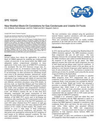 Copyright 2006, Society of Petroleum Engineers
This paper was prepared for presentation at the 2006 SPE Annual Technical Conference and
Exhibition held in San Antonio, Texas, U.S.A., 24–27 September 2006.
This paper was selected for presentation by an SPE Program Committee following review of
information contained in an abstract submitted by the author(s). Contents of the paper, as
presented, have not been reviewed by the Society of Petroleum Engineers and are subject to
correction by the author(s). The material, as presented, does not necessarily reflect any
position of the Society of Petroleum Engineers, its officers, or members. Papers presented at
SPE meetings are subject to publication review by Editorial Committees of the Society of
Petroleum Engineers. Electronic reproduction, distribution, or storage of any part of this paper
for commercial purposes without the written consent of the Society of Petroleum Engineers is
prohibited. Permission to reproduce in print is restricted to an abstract of not more than
300 words; illustrations may not be copied. The abstract must contain conspicuous
acknowledgment of where and by whom the paper was presented. Write Librarian, SPE, P.O.
Box 833836, Richardson, TX 75083-3836, U.S.A., fax 01-972-952-9435.
Abstract
Several authors have shown the applicability of modified
black oil (MBO) approach for modeling gas condensate and
volatile oil reservoirs. It was shown before that MBO could
adequately replace compositional simulation in many
applications. In this work, a new set of MBO PVT correlations
was developed. The four PVT functions (oil-gas ratio, Rv,
solution gas-oil ratio, Rs, oil formation volume factor, Bo, and
gas formation volume factor, Bg) were investigated. According
to our knowledge, no other correlation for calculating oil-gas
ratio exists in the petroleum literature. Alternatively, oil-gas
ratio (needed for material balance and reservoir simulation
calculations of gas condensate and volatile oil reservoirs) had
to be generated from a combination of laboratory experiments
and elaborate calculation procedures using EOS models. In
previous work, we found that Whitson and Torp method for
generating Modified Black Oil (MBO) PVT properties yielded
best results when compared with compositional simulation.
This method (and the others available in the literature such as
Coats’ and Walsh’s) requires the use of data from PVT
laboratory experiments and proper construction of EOS
models. We used Whitson and Torp’s method to generate our
database of the MBO PVT curves used in developing our
correlations after matching the PVT experimental results with
an EOS model. For each one of the four PVT parameters, we
used 1850 values obtained from PVT analysis of eight gas
condensate fluid samples and 1180 values obtained from PVT
analysis of five volatile oil fluid samples. The samples were
selected to cover a wide range of fluid composition,
condensate yield, reservoir temperature, and pressure. The
data points were generated by extracting the PVT properties of
each sample at six different separator conditions. We then
used multi-variable regression techniques to calculate our
correlation constants.
The new correlations were validated using the generalized
material balance equation calculations with data generated
from a compositional reservoir simulator.
These new correlations depend only on readily available
parameters in the field and can have wide applications when
representative fluid samples are not available.
Introduction
In 1973, Spivak and Dixon1
introduced the Modified Black Oil
(MBO) simulation approach. The MBO simulation considers
three components (dry gas, oil, and water). The main
difference between the conventional black-oil simulation and
the MBO simulation (also called Extended Black-Oil) lies in
the treatment of the liquid in the gas phase. The MBO
approach assumes that stock-tank liquid component can exist
in both liquid and gas phases under reservoir conditions. It
also assumes that the liquid content of the gas phase can be
defined as a sole function of pressure called vaporized oil-gas
ratio, Rv (also referred to as rs
2
). This function is similar to the
solution gas-oil ratio, Rs, normally used to describe the amount
of gas-in-solution in the liquid phase.
Whitson and Torp3
presented a procedure to calculate
MBO properties from PVT experimental data of gas
condensate. Coats2
also presented a different procedure for gas
condensate fluids. Coats procedure was extended by McVay4
for volatile oil fluids. Walsh and Towler5
also presented a
procedure to calculate MBO PVT properties from the CVD
experiment data. Abdel Fattah et al.6
showed that both
Whitson and Torp and Coats procedures provide excellent
match with compositional simulation results when PVT
experimental data are matched with an EOS model and then
used to output the MBO PVT properties.
El-Banbi et al.7
presented a field case where they used
MBO PVT properties and the MBO approach to speed us a
field development plan study. They presented convincing
evidence that MBO approach is adequate in simulation of gas
condensate fluids above and below the dew point and with
water influx. Other authors also presented different
comparisons between the MBO and compositional
approaches2,3,6
. In a more recent work, Fevang et al.8
presented
guidelines to help engineers choose between MBO and
compositional approaches.
In this paper, we show new correlations to develop MBO
PVT properties when fluid samples are not available.
SPE 102240
New Modified Black-Oil Correlations for Gas Condensate and Volatile Oil Fluids
A.H. El-Banbi, Schlumberger, and K.A. Fattah and M.H. Sayyouh, Cairo U.
 