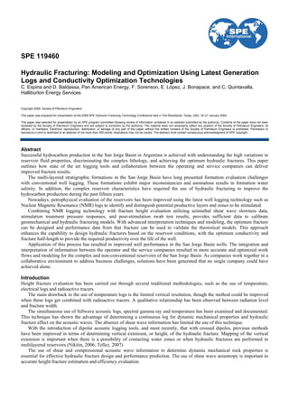 SPE 119460
Hydraulic Fracturing: Modeling and Optimization Using Latest Generation
Logs and Conductivity Optimization Technologies
C. Espina and D. Baldassa, Pan American Energy, F. Sorenson, E. López, J. Bonapace, and C. Quintavalla,
Halliburton Energy Services
Copyright 2009, Society of Petroleum Engineers
This paper was prepared for presentation at the 2009 SPE Hydraulic Fracturing Technology Conference held in The Woodlands, Texas, USA, 19–21 January 2009.
This paper was selected for presentation by an SPE program committee following review of information contained in an abstract submitted by the author(s). Contents of the paper have not been
reviewed by the Society of Petroleum Engineers and are subject to correction by the author(s). The material does not necessarily reflect any position of the Society of Petroleum Engineers, its
officers, or members. Electronic reproduction, distribution, or storage of any part of this paper without the written consent of the Society of Petroleum Engineers is prohibited. Permission to
reproduce in print is restricted to an abstract of not more than 300 words; illustrations may not be copied. The abstract must contain conspicuous acknowledgment of SPE copyright.
Abstract
Successful hydrocarbon production in the San Jorge Basin in Argentina is achieved with understanding the high variations in
reservoir fluid properties, discriminating the complex lithology, and achieving the optimum hydraulic fractures. This paper
outlines how state of the art logging tools and collaboration between the operating and service companies can deliver
improved fracture results.
The multi-layered stratigraphic formations in the San Jorge Basin have long presented formation evaluation challenges
with conventional well logging. These formations exhibit major inconsistencies and anomalous results in formation water
salinity. In addition, the complex reservoir characteristics have required the use of hydraulic fracturing to improve the
hydrocarbon production during the past fifteen years.
Nowadays, petrophysical evaluation of the reservoirs has been improved using the latest well logging technology such as
Nuclear Magnetic Resonance (NMR) logs to identify and distinguish potential productive layers and zones to be stimulated.
Combining NMR logging technology with fracture height evaluation utilizing azimuthal shear wave slowness data,
stimulation treatment pressure responses, and post-stimulation swab test results, provides sufficient data to calibrate
geomechanical and hydraulic fracturing models. With advanced interpretation techniques and modeling, the optimum fracture
can be designed and performance data from that fracture can be used to validate the theoretical models. This approach
enhances the capability to design hydraulic fractures based on the reservoir conditions, with the optimum conductivity and
fracture half-length to provide the required productivity over the life of the well.
Application of this process has resulted in improved well performance in the San Jorge Basin wells. The integration and
interpretation of information between the operator and the service companies resulted in more accurate and optimized work
flows and modeling for the complex and non-conventional reservoirs of the San Jorge Basin. As companies work together in a
collaborative environment to address business challenges, solutions have been generated that no single company could have
achieved alone.
Introduction
Height fracture evaluation has been carried out through several traditional methodologies, such as the use of temperature,
electrical logs and radioactive tracers.
The main drawback to the use of temperature logs is the limited vertical resolution, though the method could be improved
when these logs get combined with radioactive tracers. A qualitative relationship has been observed between radiation level
and fracture width.
The simultaneous use of fullwave acoustic logs, spectral gamma ray and temperature has been examined and documented.
This technique has shown the advantage of determining a continuous log for dynamic mechanical properties and hydraulic
fracture effect on the acoustic waves. The absence of shear wave information has limited the use of this technique.
With the introduction of dipolar acoustic logging tools, and most recently, that with crossed dipoles, previous methods
have been improved in terms of determining vertical extension, or height, of the hydraulic fracture. Mapping of the vertical
extension is important when there is a possibility of contacting water zones or when hydraulic fractures are performed in
multilayered reservoirs (Nikitin, 2006; Tellez, 2007)
The use of shear and compressional acoustic wave information to determine dynamic mechanical rock properties is
essential for effective hydraulic fracture design and performance prediction. The use of shear wave anisotropy is important to
accurate height fracture estimation and efficiency evaluation.
 